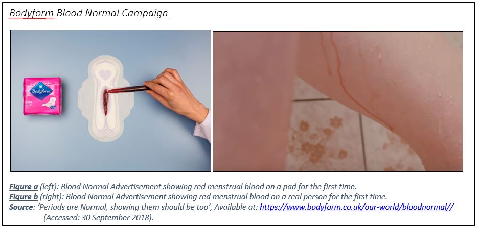 Text Box: Bodyform Blood Normal Campaign
  
Figure a (left): Blood Normal Advertisement showing red menstrual blood on a pad for the first time.
Figure b (right): Blood Normal Advertisement showing red menstrual blood on a real person for the first time.
Source: ‘Periods are Normal, showing them should be too’, Available at: https://www.bodyform.co.uk/our-world/bloodnormal// 	(Accessed: 30 September 2018).
